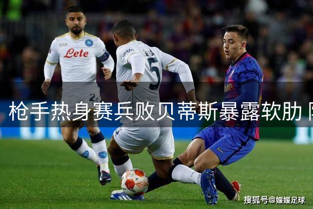枪手热身赛兵败贝蒂斯暴露软肋 阿尔特塔直言更衣室爆发激烈自省